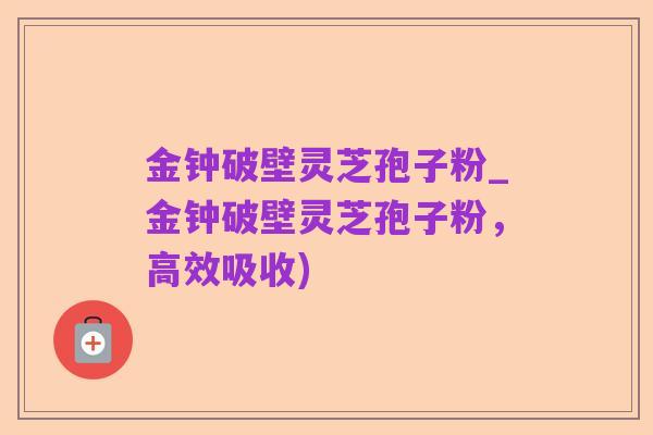 金钟破壁灵芝孢子粉_金钟破壁灵芝孢子粉，高效吸收)