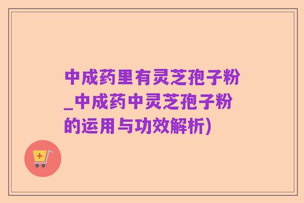 中成药里有灵芝孢子粉_中成药中灵芝孢子粉的运用与功效解析)