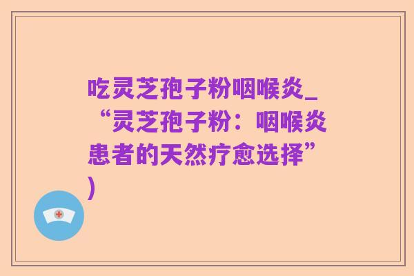吃灵芝孢子粉咽喉炎_“灵芝孢子粉：咽喉炎患者的天然疗愈选择”)