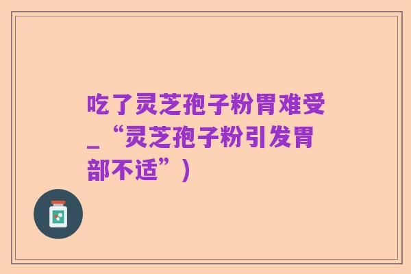 吃了灵芝孢子粉胃难受_“灵芝孢子粉引发胃部不适”)