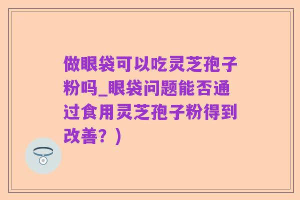 做眼袋可以吃灵芝孢子粉吗_眼袋问题能否通过食用灵芝孢子粉得到改善?)