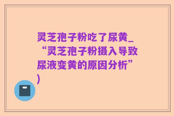 灵芝孢子粉吃了尿黄_“灵芝孢子粉摄入导致尿液变黄的原因分析”)