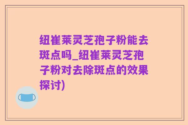 纽崔莱灵芝孢子粉能去斑点吗_纽崔莱灵芝孢子粉对去除斑点的效果探讨)