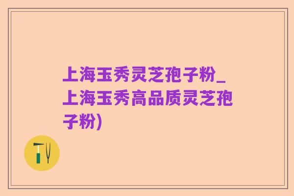 上海玉秀灵芝孢子粉_上海玉秀高品质灵芝孢子粉)