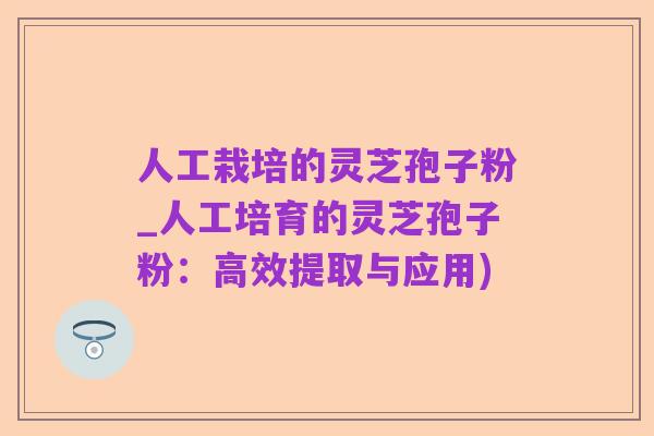 人工栽培的灵芝孢子粉_人工培育的灵芝孢子粉:高效提取与应用)