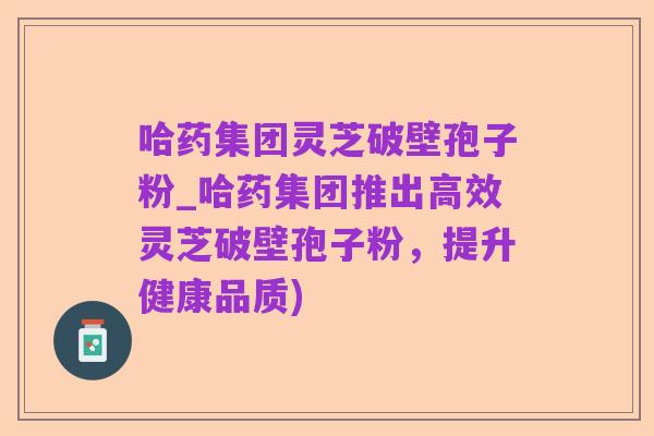 哈药集团灵芝破壁孢子粉_哈药集团推出高效灵芝破壁孢子粉,提升健康品质)