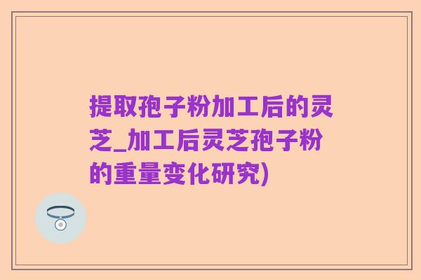 提取孢子粉加工后的灵芝_加工后灵芝孢子粉的重量变化研究)