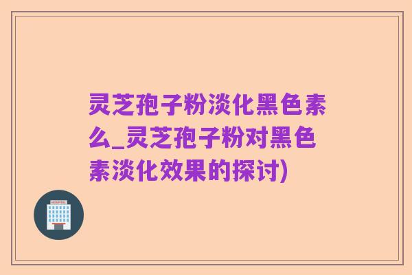 灵芝孢子粉淡化黑色素么_灵芝孢子粉对黑色素淡化效果的探讨)