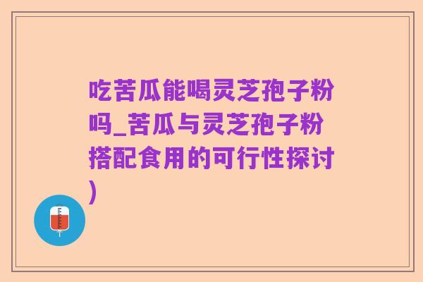 吃苦瓜能喝灵芝孢子粉吗_苦瓜与灵芝孢子粉搭配食用的可行性探讨)