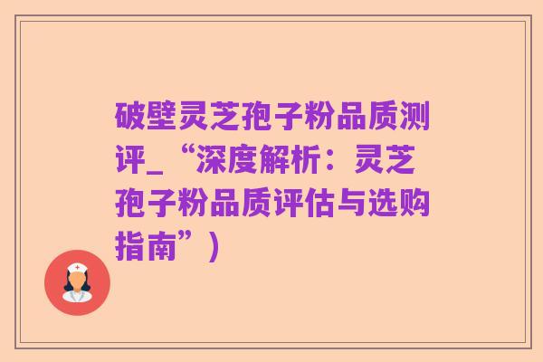 破壁灵芝孢子粉品质测评_“深度解析：灵芝孢子粉品质评估与选购指南”)