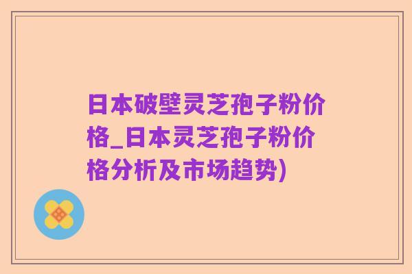 日本破壁灵芝孢子粉价格_日本灵芝孢子粉价格分析及市场趋势)