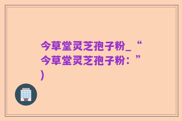今草堂灵芝孢子粉_“今草堂灵芝孢子粉：”)
