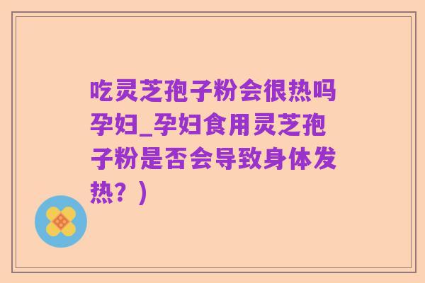 吃灵芝孢子粉会很热吗孕妇_孕妇食用灵芝孢子粉是否会导致身体发热？)