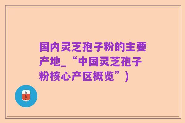 国内灵芝孢子粉的主要产地_“中国灵芝孢子粉核心产区概览”)