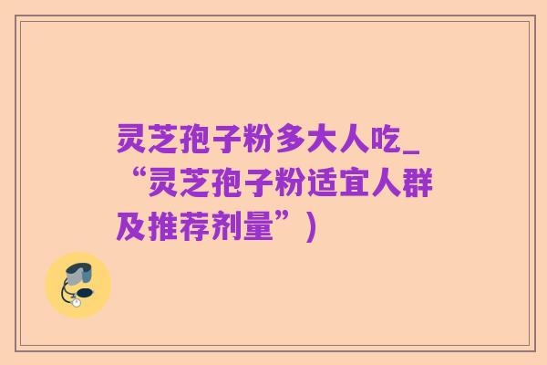 灵芝孢子粉多大人吃_“灵芝孢子粉适宜人群及推荐剂量”)
