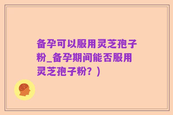 备孕可以服用灵芝孢子粉_备孕期间能否服用灵芝孢子粉?)