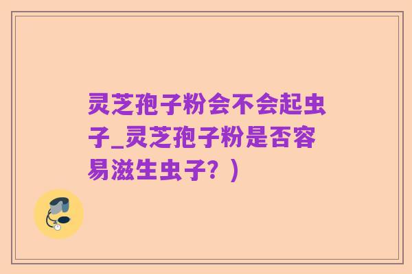 灵芝孢子粉会不会起虫子_灵芝孢子粉是否容易滋生虫子？)