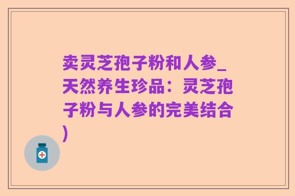卖灵芝孢子粉和人参_天然养生珍品:灵芝孢子粉与人参的完美结合)