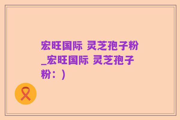 宏旺国际 灵芝孢子粉_宏旺国际 灵芝孢子粉:)