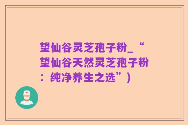 望仙谷灵芝孢子粉_“望仙谷天然灵芝孢子粉：纯净养生之选”)