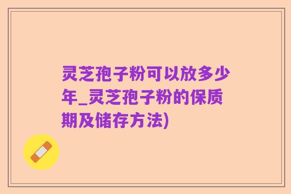 灵芝孢子粉可以放多少年_灵芝孢子粉的保质期及储存方法)