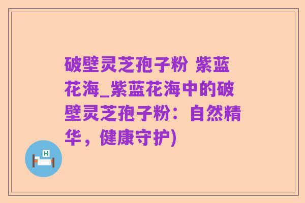 破壁灵芝孢子粉 紫蓝花海_紫蓝花海中的破壁灵芝孢子粉:自然精华,健康守护)