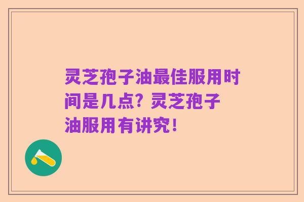 灵芝孢子油最佳服用时间是几点? 灵芝孢子油服用有讲究!