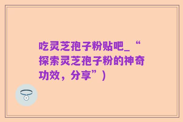 吃灵芝孢子粉贴吧_“探索灵芝孢子粉的神奇功效，分享”)