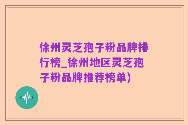徐州灵芝孢子粉品牌排行榜_徐州地区灵芝孢子粉品牌推荐榜单)