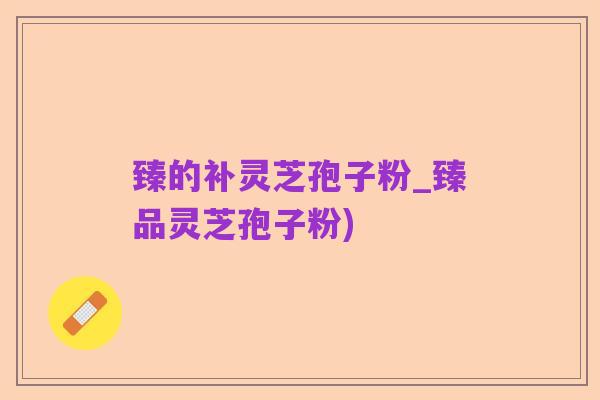 臻的补灵芝孢子粉_臻品灵芝孢子粉)