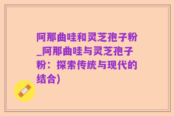 阿那曲哇和灵芝孢子粉_阿那曲哇与灵芝孢子粉：探索传统与现代的结合)