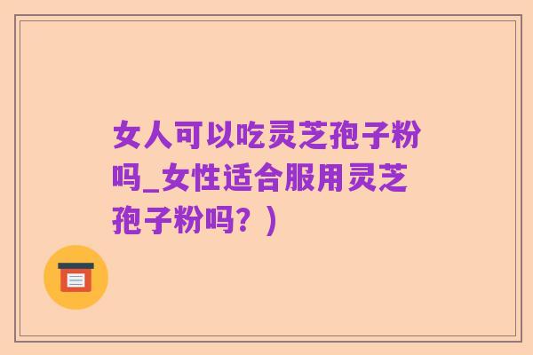 女人可以吃灵芝孢子粉吗_女性适合服用灵芝孢子粉吗？)