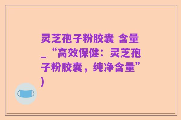 灵芝孢子粉胶囊 含量_“高效保健:灵芝孢子粉胶囊,纯净含量”)