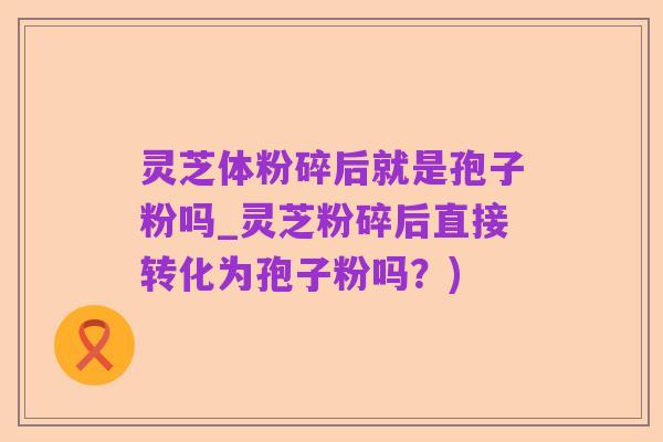 灵芝体粉碎后就是孢子粉吗_灵芝粉碎后直接转化为孢子粉吗？)