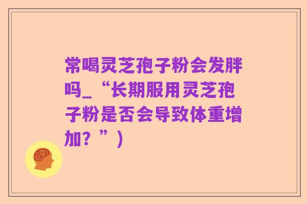 常喝灵芝孢子粉会发胖吗_“长期服用灵芝孢子粉是否会导致体重增加？”)