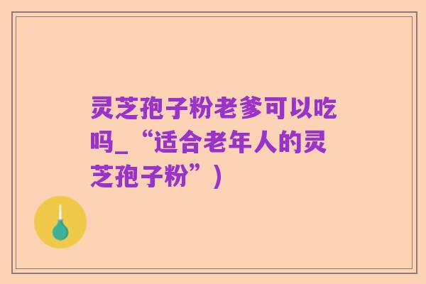 灵芝孢子粉老爹可以吃吗_“适合老年人的灵芝孢子粉”)