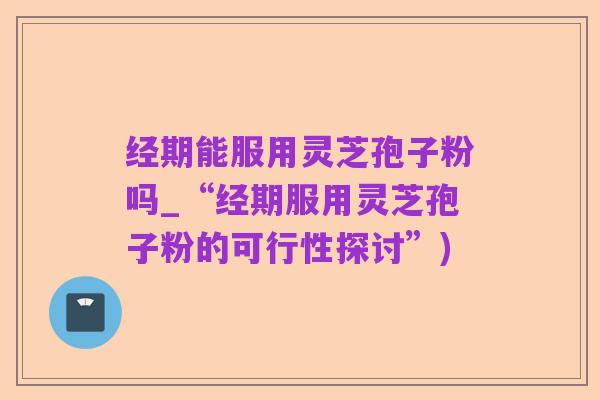 经期能服用灵芝孢子粉吗_“经期服用灵芝孢子粉的可行性探讨”)