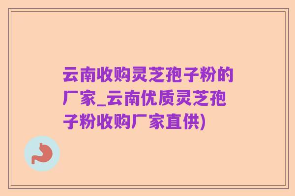 云南收购灵芝孢子粉的厂家_云南优质灵芝孢子粉收购厂家直供)