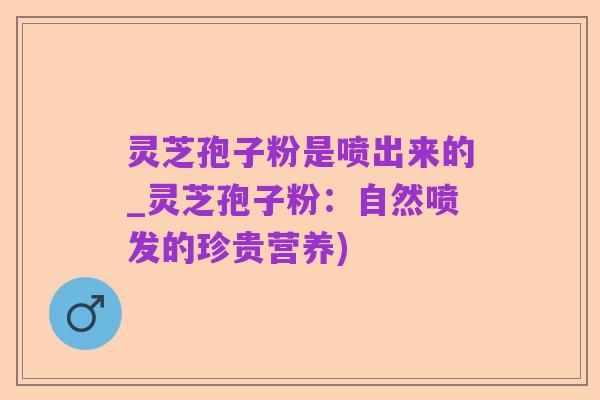 灵芝孢子粉是喷出来的_灵芝孢子粉:自然喷发的珍贵营养)