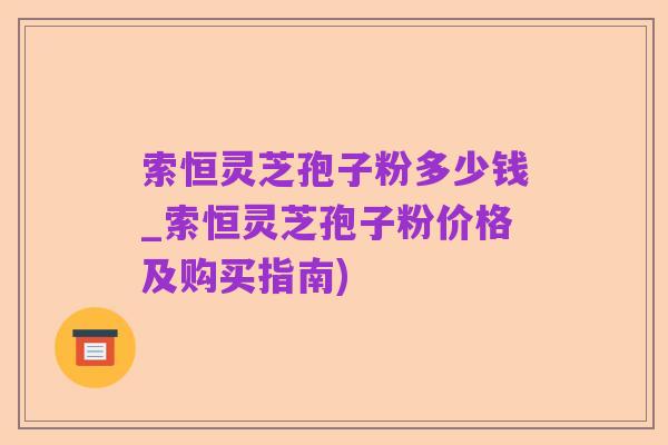 索恒灵芝孢子粉多少钱_索恒灵芝孢子粉价格及购买指南)