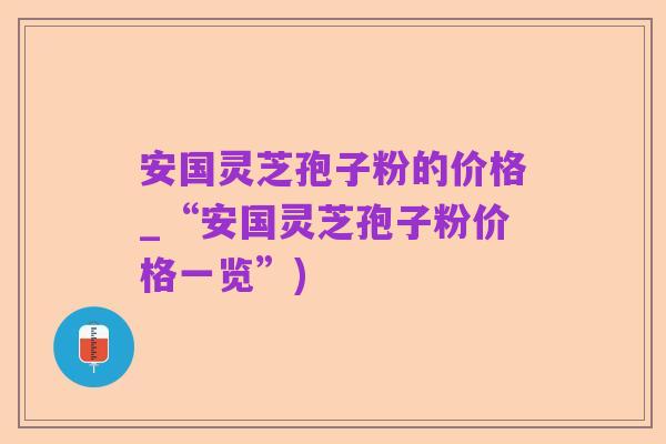 安国灵芝孢子粉的价格_“安国灵芝孢子粉价格一览”)