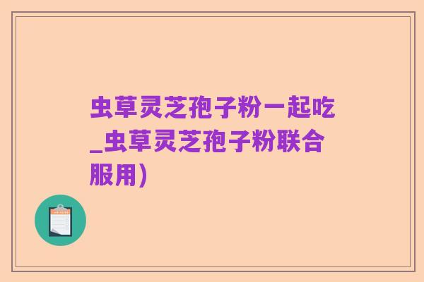 虫草灵芝孢子粉一起吃_虫草灵芝孢子粉联合服用)