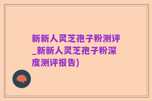 新新人灵芝孢子粉测评_新新人灵芝孢子粉深度测评报告)