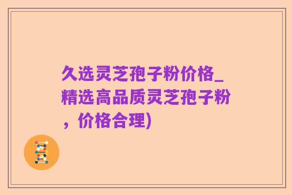 久选灵芝孢子粉价格_精选高品质灵芝孢子粉，价格合理)