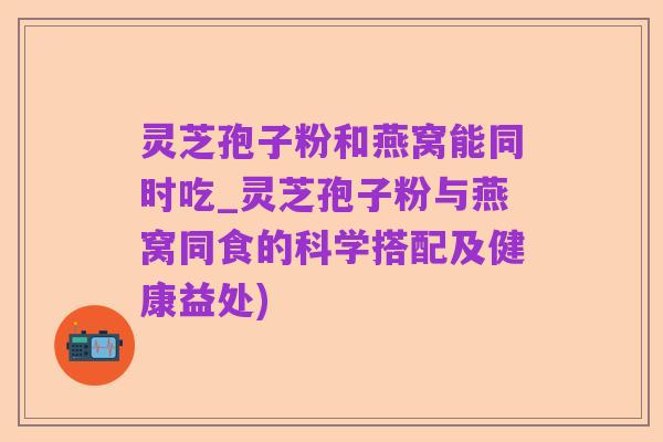 灵芝孢子粉和燕窝能同时吃_灵芝孢子粉与燕窝同食的科学搭配及健康益处)
