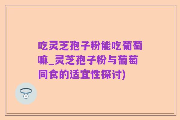 吃灵芝孢子粉能吃葡萄嘛_灵芝孢子粉与葡萄同食的适宜性探讨)