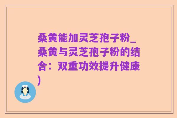 桑黄能加灵芝孢子粉_桑黄与灵芝孢子粉的结合:双重功效提升健康)