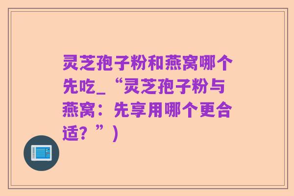 灵芝孢子粉和燕窝哪个先吃_“灵芝孢子粉与燕窝:先享用哪个更合适?”)