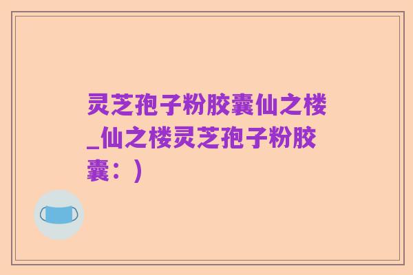 灵芝孢子粉胶囊仙之楼_仙之楼灵芝孢子粉胶囊:)