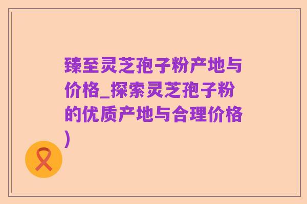 臻至灵芝孢子粉产地与价格_探索灵芝孢子粉的优质产地与合理价格)